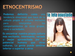 Podemos definirlo como una
tendencia emocional que hace de la
cultura propia el criterio exclusivo
para interpretar los
comportamientos de otros grupos,
razas o sociedades.
Es encontrar nuestra propia cultura
más excitante, interesante, variada
y mejor aprovechada por el
potencial humano que otras
culturas. La gente puede sentirse
inferior o superior a otros
 