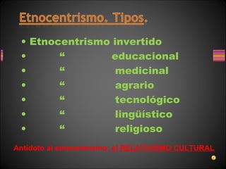 • Etnocentrismo invertido
• “ educacional
• “ medicinal
• “ agrario
• “ tecnológico
• “ lingüístico
• “ religioso
Antídoto al etnocentrismo: el RELATIVISMO CULTURAL
 