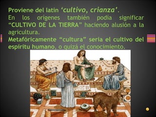 Proviene del latín ‘cultivo, crianza’.
En los orígenes también podía significar
“CULTIVO DE LA TIERRA” haciendo alusión a la
agricultura.
Metafóricamente “cultura” seria el cultivo del
espíritu humano, o quizá el conocimiento.
 