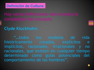Hay varias definiciones; esto muestra la
complejidad del concepto:
Clyde Kluckhohn:
“…todos los modelos de vida
históricamente creados, explícitos e
implícitos, racionales, irracionales y no
racionales, que existen en cualquier tiempo
determinado como guías potenciales del
comportamiento de los hombres”.
Definición de Cultura:
 