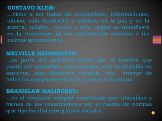 GUSTAVO KLEM:
…viene a ser todas las costumbres, informaciones,
oficios, vida doméstica y pública, en la paz y en la
guerra, religión, ciencia y arte, según se manifiesta
en la trasmisión de las experiencias pasadas a las
nuevas generaciones.
MELVILLE HERSKOVITS:
…es parte del ambiente hecho por el hombre que
puede ser aprendido, estructurado, que es divisible en
aspectos, algo dinámico, variable, que emerge de
todos los componentes de la existencia humana.
BRANISLAW MALINOSKY:
…es el conjunto integral constituido por utensilios y
bienes de los consumidores por el cuerpo de normas
que rige los diversos grupos sociales.
 