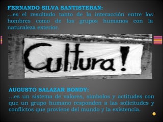 FERNANDO SILVA SANTISTEBAN:
…es el resultado tanto de la interacción entre los
hombres como de los grupos humanos con la
naturaleza exterior.
AUGUSTO SALAZAR BONDY:
…es un sistema de valores, símbolos y actitudes con
que un grupo humano responden a las solicitudes y
conflictos que proviene del mundo y la existencia.
 
