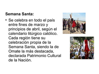 Semana Santa:
●
Se celebra en todo el país
entre fines de marzo y
principios de abril, según el
calendario litúrgico católico.
Cada región tiene su
celebración propia de la
Semana Santa, siendo la de
Omate la más destacada,
declarada Patrimonio Cultural
de la Nación.
 