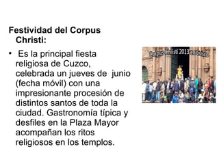 Festividad del Corpus
Christi:
●
Es la principal fiesta
religiosa de Cuzco,
celebrada un jueves de junio
(fecha móvil) con una
impresionante procesión de
distintos santos de toda la
ciudad. Gastronomía típica y
desfiles en la Plaza Mayor
acompañan los ritos
religiosos en los templos.
 