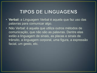 • Verbal: a Linguagem Verbal é aquela que faz uso das 
palavras para comunicar algo. 
• Não Verbal: é aquela que utiliza outros métodos de 
comunicação, que não são as palavras. Dentre elas 
estão a linguagem de sinais, as placas e sinais de 
trânsito, a linguagem corporal, uma figura, a expressão 
facial, um gesto, etc. 

