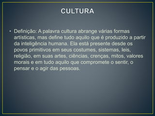• Definição: A palavra cultura abrange várias formas 
artísticas, mas define tudo aquilo que é produzido a partir 
da inteligência humana. Ela está presente desde os 
povos primitivos em seus costumes, sistemas, leis, 
religião, em suas artes, ciências, crenças, mitos, valores 
morais e em tudo aquilo que compromete o sentir, o 
pensar e o agir das pessoas. 
 