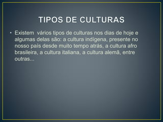 • Existem vários tipos de culturas nos dias de hoje e 
algumas delas são: a cultura indígena, presente no 
nosso país desde muito tempo atrás, a cultura afro 
brasileira, a cultura italiana, a cultura alemã, entre 
outras... 
 