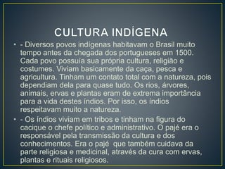 • - Diversos povos indígenas habitavam o Brasil muito 
tempo antes da chegada dos portugueses em 1500. 
Cada povo possuía sua própria cultura, religião e 
costumes. Viviam basicamente da caça, pesca e 
agricultura. Tinham um contato total com a natureza, pois 
dependiam dela para quase tudo. Os rios, árvores, 
animais, ervas e plantas eram de extrema importância 
para a vida destes índios. Por isso, os índios 
respeitavam muito a natureza. 
• - Os índios viviam em tribos e tinham na figura do 
cacique o chefe político e administrativo. O pajé era o 
responsável pela transmissão da cultura e dos 
conhecimentos. Era o pajé que também cuidava da 
parte religiosa e medicinal, através da cura com ervas, 
plantas e rituais religiosos. 
 