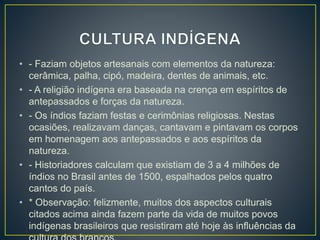 • - Faziam objetos artesanais com elementos da natureza: 
cerâmica, palha, cipó, madeira, dentes de animais, etc. 
• - A religião indígena era baseada na crença em espíritos de 
antepassados e forças da natureza. 
• - Os índios faziam festas e cerimônias religiosas. Nestas 
ocasiões, realizavam danças, cantavam e pintavam os corpos 
em homenagem aos antepassados e aos espíritos da 
natureza. 
• - Historiadores calculam que existiam de 3 a 4 milhões de 
índios no Brasil antes de 1500, espalhados pelos quatro 
cantos do país. 
• * Observação: felizmente, muitos dos aspectos culturais 
citados acima ainda fazem parte da vida de muitos povos 
indígenas brasileiros que resistiram até hoje às influências da 
cultura dos brancos. 
 