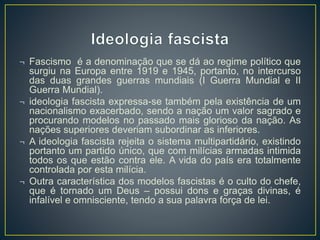 ¬ Fascismo é a denominação que se dá ao regime político que 
surgiu na Europa entre 1919 e 1945, portanto, no intercurso 
das duas grandes guerras mundiais (I Guerra Mundial e II 
Guerra Mundial). 
¬ ideologia fascista expressa-se também pela existência de um 
nacionalismo exacerbado, sendo a nação um valor sagrado e 
procurando modelos no passado mais glorioso da nação. As 
nações superiores deveriam subordinar as inferiores. 
¬ A ideologia fascista rejeita o sistema multipartidário, existindo 
portanto um partido único, que com milícias armadas intimida 
todos os que estão contra ele. A vida do país era totalmente 
controlada por esta milícia. 
¬ Outra característica dos modelos fascistas é o culto do chefe, 
que é tornado um Deus – possui dons e graças divinas, é 
infalível e omnisciente, tendo a sua palavra força de lei. 
 