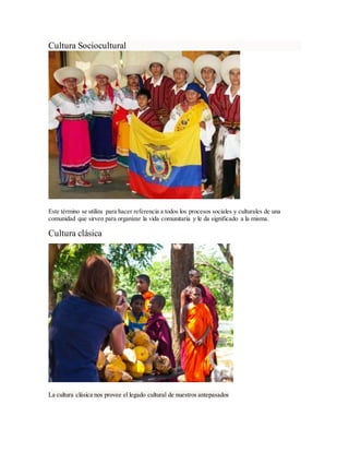 Cultura Sociocultural
Este término se utiliza para hacer referencia a todos los procesos sociales y culturales de una
comunidad que sirven para organizar la vida comunitaria y le da significado a la misma.
Cultura clásica
La cultura clásica nos provee el legado cultural de nuestros antepasados
 