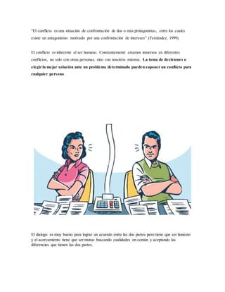 “El conflicto es una situación de confrontación de dos o más protagonistas, entre los cuales
existe un antagonismo motivado por una confrontación de intereses” (Fernández, 1999).
El conflicto es inherente al ser humano. Constantemente estamos inmersos en diferentes
conflictos, no solo con otras personas, sino con nosotros mismos. La toma de decisiones o
elegir la mejor solución ante un problema determinado pueden suponer un conflicto para
cualquier persona.
El dialogo es muy bueno para lograr un acuerdo entre las dos partes pero tiene que ser honesto
y el acercamiento tiene que ser mutuo buscando cualidades en común y aceptando las
diferencias que tienen las dos partes.
 