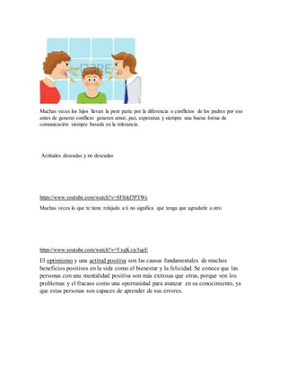 Muchas veces los hijos llevan la peor parte por la diferencia o conflictos de los padres por eso
antes de generar conflicto generen amor, paz, esperanza y siempre una buena forma de
comunicación siempre basada en la tolerancia.
Actitudes deseadas y no deseadas
https://www.youtube.com/watch?v=8Ffnkf5PTWs
Muchas veces lo que te tiene relajado a ti no significa que tenga que agradarle a otro
https://www.youtube.com/watch?v=YxgKyjy5qeE
El optimismo y una actitud positiva son las causas fundamentales de muchos
beneficios positivos en la vida como el bienestar y la felicidad. Se conoce que las
personas con una mentalidad positiva son más exitosas que otras, porque ven los
problemas y el fracaso como una oportunidad para avanzar en su conocimiento, ya
que estas personas son capaces de aprender de sus errores.
 