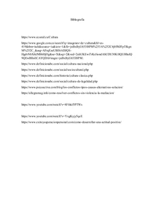 Bibliografía
https://www.ecured.cu/Cultura
https://www.google.com.co/search?q=imagenes+de+cultura&hl=es-
419&tbm=isch&source=iu&ictx=1&fir=jnBxByU653I8PM%253A%252C4j0fMJFpTfkgn
M%252C_&usg=AFrqEzeUBE6ADJQS-
HgdvNbXrkJMbbHjOg&sa=X&sqi=2&ved=2ahUKEwi7rKrJiondAhUDU30KHQU0BaIQ
9QEwBHoECAYQDA#imgrc=jnBxByU653I8PM:
https://www.definicionabc.com/social/cultura-nacional.php
https://www.definicionabc.com/social/sociocultural.php
https://www.definicionabc.com/historia/cultura-clasica.php
https://www.definicionabc.com/social/cultura-de-legalidad.php
https://www.psicoactiva.com/blog/los-conflictos-tipos-causas-alternativas-solucion/
https://allegramag.info/como-resolver-conflictos-sin-violencia-la-mediacion/
https://www.youtube.com/watch?v=8Ffnkf5PTWs
https://www.youtube.com/watch?v=YxgKyjy5qeE
https://www.exitoysuperacionpersonal.com/como-desarrollar-una-actitud-positiva/
 