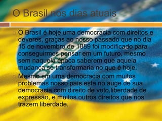 O Brasil nos dias atuais 
 O Brasil é hoje uma democracia com direitos e 
deveres, graças ao nosso passado que no dia 
15 de novembro de 1889 foi modificado para 
conseguirmos pensar em um futuro, mesmo 
sem naquela época saberem que aquela 
mudança se transformaria no que é hoje. 
 Mesmo em uma democracia com muitos 
problemas nosso país esta no auge de sua 
democracia com direito de voto,liberdade de 
expressão, e muitos outros direitos que nos 
trazem liberdade. 
 