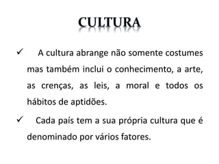  A cultura abrange não somente costumes
mas também inclui o conhecimento, a arte,
as crenças, as leis, a moral e todos os
hábitos de aptidões.
Cada país tem a sua própria cultura que é
denominado por vários fatores.