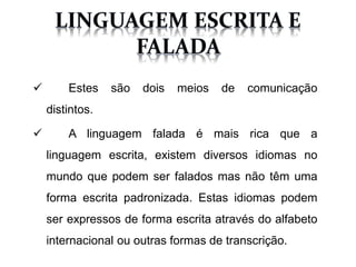  Estes são dois meios de comunicação
distintos.
A linguagem falada é mais rica que a
linguagem escrita, existem diversos idiomas no
mundo que podem ser falados mas não têm uma
forma escrita padronizada. Estas idiomas podem
ser expressos de forma escrita através do alfabeto
internacional ou outras formas de transcrição.