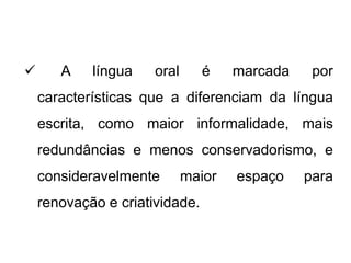  A língua oral é marcada por
características que a diferenciam da língua
escrita, como maior informalidade, mais
redundâncias e menos conservadorismo, e
consideravelmente maior espaço para
renovação e criatividade.