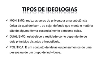  MONISMO: reduz os seres do universo a uma substância
única da qual derivam , ou seja, defende que mente e matéria
são de alguma forma essencialmente a mesma coisa.
DUALISMO: estabelece a realidade como dependente de
dois princípios distintos e irredutíveis.
POLÍTICA: É um conjunto de ideias ou pensamentos de uma
pessoa ou de um grupo de indivíduos.