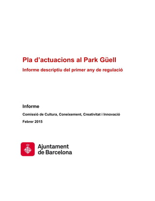Pla d’actuacions al Park Güell
Informe descriptiu del primer any de regulació
Informe
Comissió de Cultura, Coneixement, Creativitat i Innovació
Febrer 2015
 