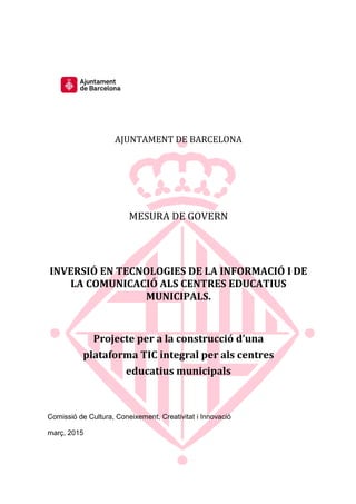 AJUNTAMENT DE BARCELONA
MESURA DE GOVERN
INVERSIÓ EN TECNOLOGIES DE LA INFORMACIÓ I DE
LA COMUNICACIÓ ALS CENTRES EDUCATIUS
MUNICIPALS.
Projecte per a la construcció d’una
plataforma TIC integral per als centres
educatius municipals
Comissió de Cultura, Coneixement, Creativitat i Innovació
març, 2015
 