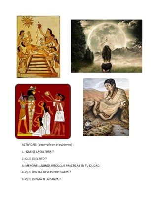 ACTIVIDAD: ( desarrolle en el cuaderno)
1.- QUE ES LA CULTURA ?
2.-QUE ES EL RITO ?
3.-MENCINE ALGUNOS RITOS QUE PRACTICAN EN TU CIUDAD.
4.-QUE SON LAS FIESTAS POPULARES.?
5.-QUE ES PARA TI LA DANZA ?

 