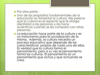    Por otra parte:
   Uno de los propósitos fundamentales de la
    educación es fomentar la cultura. Me parece
    que la cultura es el aspecto que le otorga
    identidad a las personas y las hace
    auténticas cuando se les compara con otras
    personas.
   La educación hace parte de la cultura y es
    un instrumento para la socialización de la
    misma. Además, la cultura necesita un
    proceso educativo que depende de las
    características propias de cada una de ellas.
    Es verdad que la cultura forma el
    pensamiento, pero a su vez el pensamiento
    forma las culturas. El pensamiento es un
    pensamiento que actúa y que actuando se
    crea.
 