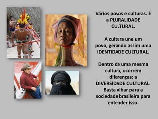 Vários povos e culturas. É
a PLURALIDADE
CULTURAL.

A cultura une um
povo, gerando assim uma
IDENTIDADE CULTURAL.
Dentro de uma mesma
cultura, ocorrem
diferenças: a
DIVERSIDADE CULTURAL.
Basta olhar para a
sociedade brasileira para
entender isso.

 