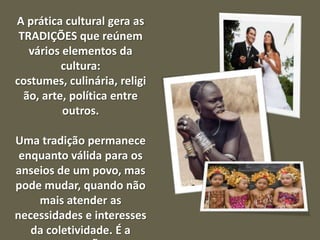 A prática cultural gera as
TRADIÇÕES que reúnem
vários elementos da
cultura:
costumes, culinária, religi
ão, arte, política entre
outros.
Uma tradição permanece
enquanto válida para os
anseios de um povo, mas
pode mudar, quando não
mais atender as
necessidades e interesses
da coletividade. É a

 
