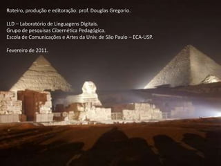 Roteiro, produção e editoração: prof. Douglas Gregorio.
LLD – Laboratório de Linguagens Digitais.
Grupo de pesquisas Cibernética Pedagógica.
Escola de Comunicações e Artes da Univ. de São Paulo – ECA-USP.
Fevereiro de 2011.

 