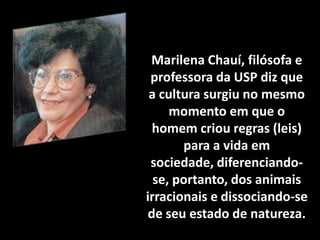 Marilena Chauí, filósofa e
professora da USP diz que
a cultura surgiu no mesmo
momento em que o
homem criou regras (leis)
para a vida em
sociedade, diferenciandose, portanto, dos animais
irracionais e dissociando-se
de seu estado de natureza.

 