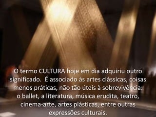 O termo CULTURA hoje em dia adquiriu outro
significado. É associado às artes clássicas, coisas
menos práticas, não tão úteis à sobrevivência:
o ballet, a literatura, música erudita, teatro,
cinema-arte, artes plásticas, entre outras
expressões culturais.

 