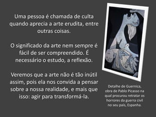Uma pessoa é chamada de culta
quando aprecia a arte erudita, entre
outras coisas.
O significado da arte nem sempre é
fácil de ser compreendido. É
necessário o estudo, a reflexão.

Veremos que a arte não é tão inútil
assim, pois ela nos convida a pensar
sobre a nossa realidade, e mais que
isso: agir para transformá-la.

Detalhe de Guernica,
obra de Pablo Picasso na
qual procurou retratar os
horrores da guerra civil
no seu país, Espanha.

 