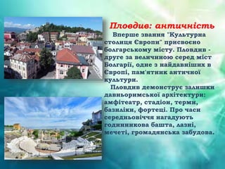 Пловдив: античність
Вперше звання "Культурна
столиця Європи" присвоєно
болгарському місту. Пловдив -
друге за величиною серед міст
Болгарії, одне з найдавніших в
Європі, пам'ятник античної
культури.
Пловдив демонструє залишки
давньоримської архітектури:
амфітеатр, стадіон, терми,
базиліки, фортеці. Про часи
середньовіччя нагадують
годинникова башта, лазні,
мечеті, громадянська забудова.
 