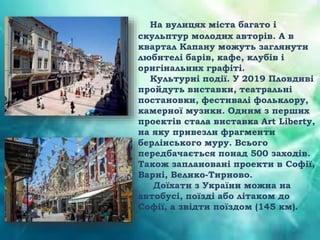 На вулицях міста багато і
скульптур молодих авторів. А в
квартал Капану можуть заглянути
любителі барів, кафе, клубів і
оригінальних графіті.
Культурні події. У 2019 Пловдиві
пройдуть виставки, театральні
постановки, фестивалі фольклору,
камерної музики. Одним з перших
проектів стала виставка Art Liberty,
на яку привезли фрагменти
берлінського муру. Всього
передбачається понад 500 заходів.
Також заплановані проекти в Софії,
Варні, Велико-Тирново.
Доїхати з України можна на
автобусі, поїзді або літаком до
Софії, а звідти поїздом (145 км).
 