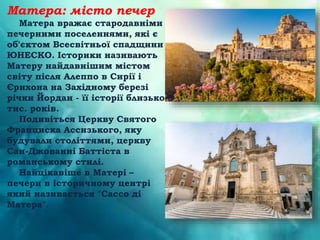 Матера: місто печер
Матера вражає стародавніми
печерними поселеннями, які є
об'єктом Всесвітньої спадщини
ЮНЕСКО. Історики називають
Матеру найдавнішим містом
світу після Алеппо в Сирії і
Єрихона на Західному березі
річки Йордан - її історії близько 8
тис. років.
Подивіться Церкву Святого
Франциска Ассизького, яку
будували століттями, церкву
Сан-Джованні Баттіста в
романському стилі.
Найцікавіше в Матері –
печери в історичному центрі
який називається "Сассо ді
Матера".
 