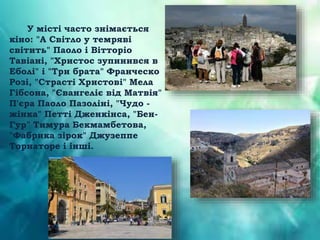 У місті часто знімається
кіно: "А Світло у темряві
світить" Паоло і Вітторіо
Тавіані, "Христос зупинився в
Еболі" і "Три брата" Франческо
Розі, "Страсті Христові" Мела
Гібсона, "Євангеліє від Матвія"
П'єра Паоло Пазоліні, "Чудо -
жінка" Петті Дженкінса, "Бен-
Гур" Тимура Бекмамбетова,
"Фабрика зірок" Джузеппе
Торнаторе і інші.
 