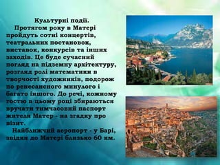 Культурні події.
Протягом року в Матері
пройдуть сотні концертів,
театральних постановок,
виставок, конкурсів та інших
заходів. Це буде сучасний
погляд на підземну архітектуру,
розгляд ролі математики в
творчості художників, подорож
по ренесансного минулого і
багато іншого. До речі, кожному
гостю в цьому році збираються
вручати тимчасовий паспорт
жителя Матер - на згадку про
візит.
Найближчий аеропорт - у Барі,
звідки до Матері близько 60 км.
 