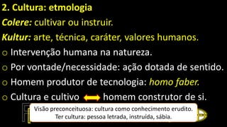 2. Cultura: etmologia
Colere: cultivar ou instruir.
Kultur: arte, técnica, caráter, valores humanos.
o Intervenção humana na natureza.
o Por vontade/necessidade: ação dotada de sentido.
o Homem produtor de tecnologia: homo faber.
o Cultura e cultivo homem construtor de si.
Visão preconceituosa: cultura como conhecimento erudito.
Ter cultura: pessoa letrada, instruída, sábia.
 