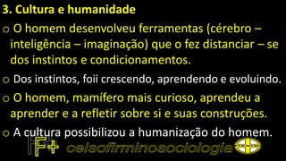 3. Cultura e humanidade
o O homem desenvolveu ferramentas (cérebro –
inteligência – imaginação) que o fez distanciar – se
dos instintos e condicionamentos.
o Dos instintos, foii crescendo, aprendendo e evoluindo.
o O homem, mamífero mais curioso, aprendeu a
aprender e a refletir sobre si e suas construções.
o A cultura possibilizou a humanização do homem.
 