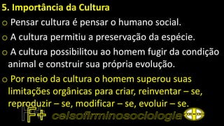 5. Importância da Cultura
o Pensar cultura é pensar o humano social.
o A cultura permitiu a preservação da espécie.
o A cultura possibilitou ao homem fugir da condição
animal e construir sua própria evolução.
o Por meio da cultura o homem superou suas
limitações orgânicas para criar, reinventar – se,
reproduzir – se, modificar – se, evoluir – se.
 