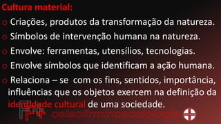 Cultura material:
o Criações, produtos da transformação da natureza.
o Símbolos de intervenção humana na natureza.
o Envolve: ferramentas, utensílios, tecnologias.
o Envolve símbolos que identificam a ação humana.
o Relaciona – se com os fins, sentidos, importância,
influências que os objetos exercem na definição da
identidade cultural de uma sociedade.
 