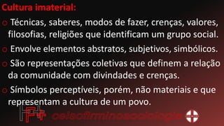 Cultura imaterial:
o Técnicas, saberes, modos de fazer, crenças, valores,
filosofias, religiões que identificam um grupo social.
o Envolve elementos abstratos, subjetivos, simbólicos.
o São representações coletivas que definem a relação
da comunidade com divindades e crenças.
o Símbolos perceptíveis, porém, não materiais e que
representam a cultura de um povo.
 