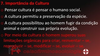 7. Importância da Cultura
o Pensar cultura é pensar o humano social.
o A cultura permitiu a preservação da espécie.
o A cultura possibilitou ao homem fugir da condição
animal e construir sua própria evolução.
o Por meio da cultura o homem superou suas
limitações orgânicas para criar, reinventar – se,
reproduzir – se, modificar – se, evoluir – se.
 