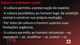 Cultura e o humano social:
o A cultura permitiu a preservação da espécie.
o A cultura possibilitou ao homem fugir da condição
animal e construir sua própria evolução.
o Por meio da cultura o homem superou suas
limitações orgânicas.
o A cultura permitiu ao homem reinventar – se,
reproduzir – se, modificar – se, evoluir – se.
 