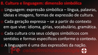 8. Cultura e linguagem: dimensão simbólica
o Linguagem: expressão simbólica – língua, palavras,
ideias e imagens, formas de expressão de cultura.
o Cada geração expressa – se a partir do contexto
em que vive: idioma, gírias, vocabulário, gramática.
o Cada cultura cria seus códigos simbólicos com
sentidos e formas específicos conforme o contexto.
o A linguagem é uma das expressões da nação.
 