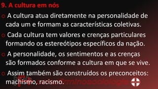 9. A cultura em nós
o A cultura atua diretamente na personalidade de
cada um e formam as características coletivas.
o Cada cultura tem valores e crenças particulares
formando os estereótipos específicos da nação.
o A personalidade, os sentimentos e as crenças
são formados conforme a cultura em que se vive.
o Assim também são construídos os preconceitos:
machismo, racismo.
 