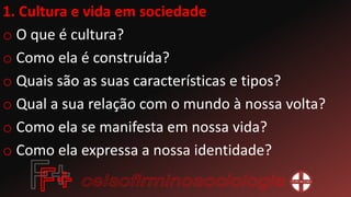 1. Cultura e vida em sociedade
o O que é cultura?
o Como ela é construída?
o Quais são as suas características e tipos?
o Qual a sua relação com o mundo à nossa volta?
o Como ela se manifesta em nossa vida?
o Como ela expressa a nossa identidade?
 