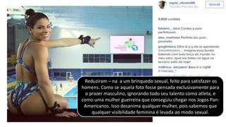 Reduziram – na a um brinquedo sexual, feito para satisfazer os
homens. Como se aquela foto fosse pensada exclusivamente para
o prazer masculino, ignorando todo seu talento como atleta, e
como uma mulher guerreira que conseguiu chegar nos Jogos Pan-
Americanos. Isso desanima qualquer mulher, pois sabemos que
qualquer visibilidade feminina é levada ao modo sexual.
 