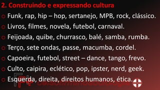 2. Construindo e expressando cultura
o Funk, rap, hip – hop, sertanejo, MPB, rock, clássico.
o Livros, filmes, novela, futebol, carnaval.
o Feijoada, quibe, churrasco, balé, samba, rumba.
o Terço, sete ondas, passe, macumba, cordel.
o Capoeira, futebol, street – dance, tango, frevo.
o Culto, caipira, eclético, pop, ipster, nerd, geek.
o Esquerda, direita, direitos humanos, ética.
 
